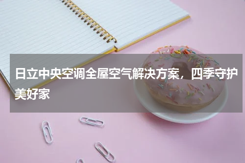 日立中央空调全屋空气解决方案，四季守护美好家