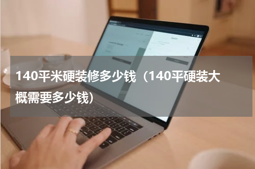 140平米硬装修多少钱(140平硬装大概需要多少钱)