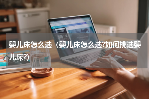 婴儿床怎么选(婴儿床怎么选?如何挑选婴儿床?)