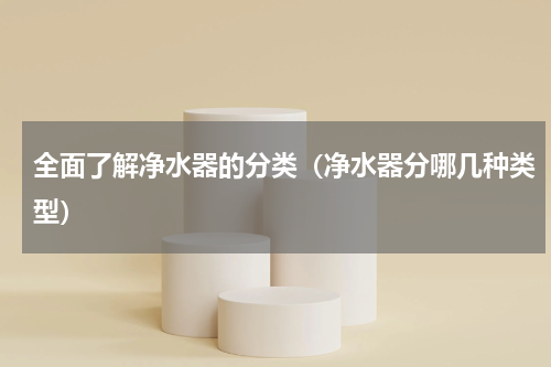 全面了解净水器的分类(净水器分哪几种类型)