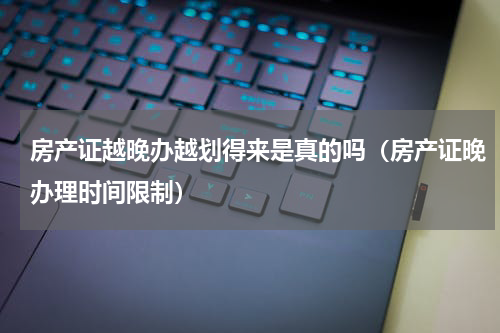 房产证越晚办越划得来是真的吗（房产证晚办理时间限制）