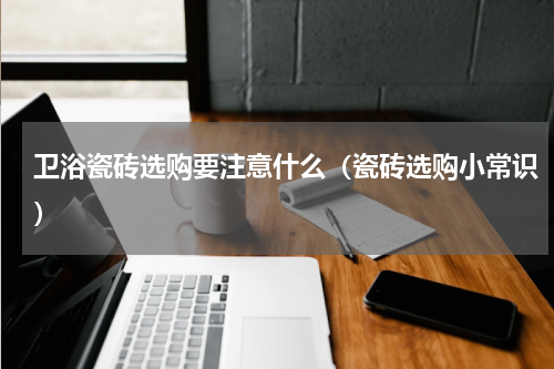 卫浴瓷砖选购要注意什么（瓷砖选购小常识）