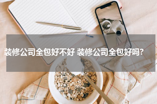 装修公司全包好不好 装修公司全包好吗?